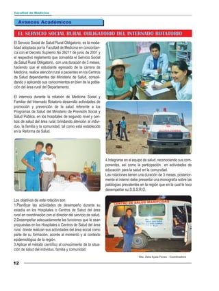 Facultad de Medicina


  Avances Académicos

  EL SERVICIO SOCIAL RURAL OBLIGATORIO DEL INTERNADO ROTATORIO
El Servicio Social de Salud Rural Obligatorio, es la moda-
lidad adoptada por la Facultad de Medicina en concordan-
cia con el Decreto Supremo No 26217 de junio de 2001 y
el respectivo reglamento que convalida el Servicio Social
de Salud Rural Obligatorio, con una duración de 3 meses,
haciendo que el estudiante egresado de la carrera de
Medicina, realice atención rural a pacientes en los Centros
de Salud dependientes del Ministerio de Salud, consoli-
dando y aplicando sus conocimientos en bien de la pobla-
ción del área rural del Departamento.

El interno/a durante la rotación de Medicina Social y
Familiar del Internado Rotatorio desarrolla actividades de
promoción y prevención de la salud referente a los
Programas de Salud del Ministerio de Previsión Social y
Salud Pública, en los hospitales de segundo nivel y cen-
tros de salud del área rural, brindando atención al indivi-
duo, la familia y la comunidad, tal como está establecido
en la Reforma de Salud.




                                                               4.Integrarse en el equipo de salud, reconociendo sus com-
                                                               ponentes, así como la participación en actividades de
                                                               educación para la salud en la comunidad.
                                                               Las rotaciones tienen una duración de 3 meses, posterior-
                                                               mente el interno debe presentar una monografía sobre las
                                                               patologías prevalentes en la región que en la cual le toco
                                                               desempeñar su S.S.S.R.O.

Los objetivos de esta rotación son:
1.Planificar las actividades de desempeño durante su
estadía en los Hospitales o Centros de Salud del área
rural en coordinación con el director del servicio de salud.
2.Desempeñar adecuadamente las funciones que le sean
propuestas en los Hospitales o Centros de Salud del área
rural donde realizan sus actividades del área social como
parte de su formación, acorde al momento y al contexto
epidemiológico de la región.
3.Aplicar el método científico al conocimiento de la situa-
ción de salud del individuo, familia y comunidad.
                                                                                     Dra. Zeila Ayala Flores - Coordinadora

12
 