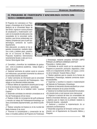 Boletín Informativo


                                                                                 Avances Académicos

   EL PROGRAMA DE FISIOTERAPIA Y KINESIOLOGÍA CUENTA CON
   NUEVA COORDINADORA

El Programa de Licenciatura en Fisio-
terapia y Kinesiología de la Facultad de
Medicina de la Universidad Mayor de
San Simón, ingresa en nuevos procesos
de actualización y modernización curri-
cular con el propósito de adecuarse a las
necesidades de la comunidad cocha-
bambina, para formar profesionales con
mejores competencias para el perfil epi-
demiológico cambiante de nuestro
departamento.
Esta adecuación, se plasma en las si-
guientes innovaciones, mediante objeti-
vos a corto y mediano plazo, presenta-
dos en el Concurso de Méritos y
Propuesta Académico Administrativa
recientemente llevada a cabo por la Lic.
Carmen Gloria Aguilar Solar                                   y Kinesiología, mediante campañas “ESTUDIA LIMPIO
                                                              PORQUE LA LIMPIEZA COMIENZA CONTIGO”
 Consolidar y diversificar las modalidades de gradua-        Propuestas a mediano plazo:
ción, como la excelencia académica, trabajo dirigido y         Actividades de acción social con los estudiantes del
examen de grado.                                              Programa en prevención, promoción, diagnóstico y trata-
 Gestionar seminarios de carácter social en convenio         miento en el departamento del Beni, con apoyo y conve-
con instituciones, que permitan incrementar los valores en    nio de la Institución “Aviación Mano a Mano”
la comunidad docente estudiantil.                              Realizar gestiones para la creación de la Carrera de
 Instituir seminarios de información para la comunidad       Fisioterapia y Kinesiología, mediante comisiones docen-
estudiantil sobre la proyección del Fisioterapeuta – kine-    tes-estudiantiles.
siólogo en los diferentes ámbitos laborales.                   Supervisar y coordinar la creación e implementación
 Efectuar talleres de capacitación docente para la mejo-     del Gabinete de Fisioterapia y Kinesiología
ra de las tecnologías de enseñanza - aprendizaje               Gestionar el intercambio docente estudiantil con univer-
 Realizar la Feria de la habilidad motriz “Juventud          sidades extranjeras de los países limítrofes.
Creativa”                                                      Gestionar la movilidad docente-estudiantil de actualiza-
 Desarrollar actividades de extensión universitaria en el    ción docente tanto a nivel nacional como internacional
Día del Fisioterapeuta (20 de marzo)                           Organizar la sectorial del área con universidades del
 Realizar el taller de convergencia del perfil profesional   Sistema Universitario Boliviano, que converjan intereses
y mercado de trabajo del Fisioterapeuta-Kinesiólogo con       y objetivos para la mejora de la profesión mediante la
otras universidades departamentales, que ofertan la profe-    interacción docente – estudiantil.
sión.                                                          Gestionar y coordinar la implementación de un
 Realizar campañas de limpieza en el día mundial del         Laboratorio de Biomecánica
Medio Ambiente (5 de Junio)                                    Desarrollar programas de formación continua en coor-
 Promover la concientización y conservación de las           dinación con el Departamento de Educación Médica y
áreas e inmuebles públicos del Programa de Fisioterapia       Posgrado.
                                                                                                                    13
 