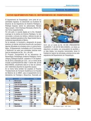 Boletín Informativo


                                                                                  Avances Académicos

  NUEVO EQUIPAMIENTO PARA EL DEPARTAMENTO DE FISIOPATOLOGÍA

El departamento de Fisiopatología, como parte de sus
actividades regulares, ha selecionado sus Auxiliares de
Docencia de las Asignaturas de Anatomía Patológica y
Patología Especial, siendo los selecionados: Marcela
Tapia Lavayen, Erick Chachaqui Monduela y Ramiro Flo-
rero Torrico respectivamente.
Por otra parte, la vacante dejada por la Dra. Elizabeth
Lizarraga en la práctica de Antomía Patológica, ha sido
convocada a concurso de méritos y defensa de plan de
trabajo, resultando ganadora la Dra. Naya Canedo García,
profesional especializada en México.
Se ha realizado la Inscripción y designación de grupos
prácticos vía Internet, del primer al quinto año, que pese a   I.D.H. con un monto de Bs. 341.000 (TRESCIENTOS
algunas dificultades se considera como un avance tecno-        CUARENTA Y UN 00/100 BOLIVIANOS), a la fecha se
lógico. El Departamento, ha facilitado a la UTI los horarios   adquirieron una laptop, una computadora de escritotio y
y distribución de aulas para actividades prácticas tanto       un data display. Los proyectos mencionados, tienen la
para los estudiantes de 2do., 3ro. y 4to año.                  finalidad de mejorar las actividades prácticas de las siete
El Proyecto “Equipamiento de los laboratorios de               asignaturas del Departamento de Fisiopatología.
Bacteriología, Parasitología, Anatomía Patológica, Farma-
cología y Patología Especial”, aceptado el 15 de septiem-
bre de 2010 y financiado por I.D.H. con un monto de Bs
418.000 (CUATROCIENTOS DIEZ Y OCHO MIL 00/100
BOLIVIANOS), actualmente está en su fase de culmina-
ción, habiéndose adquirido los siguientes equipos:
En la misma fecha también fue aceptado el Proyecto
“Fortalecimiento de Formación Académica en la Facultad
de Medicina de la UMSS”, para el equipamiento de los
laboratorios de Fisiología y Bioquímica, financiado por




                                                                               Dra Magaly Cejas - Jefa Dpto

                                                                                                                      15
 