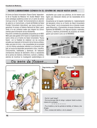 Facultad de Medicina



   NUEVO LABORATORIO CLÍNICO EN EL CENTRO DE SALUD NUEVA GANTE
El Centro de Salud Universitario “Nueva Gante” dependien-        estudiantes que cursan sus prácticas, de tal manera que
te de la Facultad de Medicina “Dr. Aurelio Melean” tiene         logren una interacción directa con las necesidades de la
como estrategia académica contar con un centro de primer         comunidad.
nivel que sirva de “modelo” de funcionamiento en atención        Actualmente se ha logrado materializar la implementación
de salud en un nivel primario, a través del Modelo de Salud      del laboratorio clínico en el Centro de Salud Universitario
Familiar Comunitaria Intercultural, que busca promover y         “Nueva Gante”, con la incorporación de un docente investi-
garantizar el acceso al Sistema Nacional de Salud, gene-         gador Bioquímico –Farmacéutico al equipo docentes inves-
rando a la vez contextos reales que integren los conoci-         tigadores del IIBISMED y con algunos equipos, materiales,
mientos para la formación de los estudiantes.                    insumos y reactivos provenientes de proyectos de investi-
Para dicho cometido las actividades propuestas por el IIBIS-     gación que tuvieron curso con el IIBISMED.
MED para esta gestión 2012 fueron el implementar el labo-
ratorio clínico en el Centro de Salud Universitario “Nueva
Gante”, con la finalidad de colaborar con las acciones
actuales que mejorarán la formación de los futuros profesio-
nales que giran en torno a las necesidades de la sociedad
y de los mismos estudiantes referidos a su formación inte-
gral, en busca de desarrollar pensamiento crítico, científico,
conocimientos, habilidades y destrezas. Se realizaran
orientaciones básicas de laboratorio clínico a estudiantes
de la carrera de medicina, enfermería, nutrición y dietética,
además de incentivar la investigación epidemiológica en                            Dra. Marcela Luizaga - coordinadora CSUNG



        Un poco de Humor....




                                                             - Doctor ¿qué tengo?
                                                             - No se preocupe más mi amigo: cualquier duda la aclara-
                                                             remos en la autopsia.

                                                             - Fui al médico y me ha quitado el whisky, el tabaco y las
                                                             drogas.
                                                             - Pero, ¿vienes del médico o de la aduana?


16
 