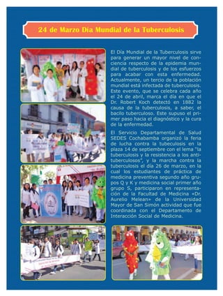 24 de Marzo Día Mundial de la Tuberculosis

                    El Día Mundial de la Tuberculosis sirve
                    para generar un mayor nivel de con-
                    ciencia respecto de la epidemia mun-
                    dial de tuberculosis y de los esfuerzos
                    para acabar con esta enfermedad.
                    Actualmente, un tercio de la población
                    mundial está infectada de tuberculosis.
                    Este evento, que se celebra cada año
                    el 24 de abril, marca el día en que el
                    Dr. Robert Koch detectó en 1882 la
                    causa de la tuberculosis, a saber, el
                    bacilo tuberculoso. Este supuso el pri-
                    mer paso hacia el diagnóstico y la cura
                    de la enfermedad.
                    El Servicio Departamental de Salud
                    SEDES Cochabamba organizó la feria
                    de lucha contra la tubeculosis en la
                    plaza 14 de septiembre con el lema “la
                    tuberculosis y la resistencia a los anti-
                    tuberculosos”, y la marcha contra la
                    tuberculosis el día 26 de marzo, en la
                    cual los estudiantes de práctica de
                    medicina preventiva segundo año gru-
                    pos Q y K y medicina social primer año
                    grupo S, participaron en representa-
                    ción de la Facultad de Medicina «Dr.
                    Aurelio Melean» de la Universidad
                    Mayor de San Simón actividad que fue
                    coordinada con el Departamento de
                    Interacción Social de Medicina.
 