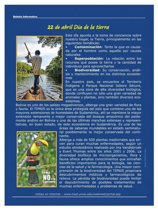 Boletín Informativo




                         22 de abril Día de la tierra
                                  Este día apunta a la toma de conciencia sobre
                                  nuestro hogar, la Tierra, principalmente en las
                                  siguientes temáticas:
                                  •     Contaminación: Tanto la que es causa-
                                  da por el hombre como aquella por causas
                                  naturales
                                  •     Superpoblación: La relación entre los
                                  recursos que posee la tierra y la cantidad de
                                  individuos para aprovecharlos
                                  •     Biodiversidad: Su conservación, análi-
                                  sis y mantenimiento en los distintos ecosiste-
                                  mas
                                  En nuestro país, se encuentra el Territorio
                                  Indígena y Parque Nacional Isiboro Sécure,
                                  que es una zona de alta diversidad biológica,
                                  donde confluyen no sólo una gran variedad de
                                  animales y plantas, sino también diversos eco-
                                  sistemas.
 Bolivia es uno de los países megadiversos, alberga una gran variedad de flora
 y fauna. El TIPNIS es la única área protegida del país que contiene una de las
 mayores extensiones de humedales de Sudamérica, ahí se mantiene la mayor
 extensión remanente y mejor conservada del bosque amazónico del piede-
 monte andino en Bolivia y una de las últimas manchas extensas y represen-
 tativas, en buen estado, de este ecosistema en Sudamérica. Es una de las
                             áreas de sabanas inundables en estado seminatu-
                             ral posiblemente la mejor conservada del conti-
                             nente.
                             Alberga a más de 500 plantas medicinales que sir-
                             ven para curan muchas enfermedades, según un
                             estudio etnobotánico realizado por Ina Vandebroek
                             y Evert Thomas entre los años 2001 y 2006. La
                                                                                    Impreso: Editorial Serrano




                             diversidad biofísica de microorganismos, flora y
                             fauna ofrece amplios conocimientos que entrañan
                             beneficios importantes para la biología, las cien-
                             cias de la salud y la farmacología. Una mayor com-
                             prensión de la biodiversidad del TIPNIS propiciara
                             descubrimientos médicos y farmacológicos de
                             relieve. La pérdida de biodiversidad puede limitar
                             el descubrimiento de posibles tratamientos de
                             muchas enfermedades y problemas de salud.

                 visitas en internet : www.med.umss.edu/webmed/portal.asp
 