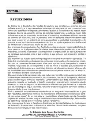 Boletín Informativo



EDITORIAL

  REFLEXIONES

La Cultura de la Calidad en la Facultad de Medicina que construimos, pretende ser una
reflexión y acción a la mejora continua, en la cual todo integrante de esta comunidad des-
arrolla una actitud que le impulsa fuertemente a buscar la excelencia en su trabajo, hacer
las cosas bien no es suficiente, se trata de hacerlas transparentes y cada vez mejor. Esta
cultura que se ve en su pasado, se siente en el presente y se refleja en el futuro, no solo
se identifica en sus éxitos; ante un problema, todas las personas relacionadas tienen algo
que decir y hacer en un ambiente de corresponsabilidad y solidaridad; la institución es lo
primero, a este sentir le llamamos pertenencia. Nos enorgullece pertenecer a la Facultad
de Medicina de la Universidad Mayor de San Simón.
Los procesos de autoevaluación han facilitado que las funciones y responsabilidades de
cada persona de la Organización Facultativa estén claramente establecidas o se están
mejorando, así como su ubicación y contribución en la organización. En esta cultura donde
se construye autenticidad entre lo que se dice y lo que se hace, todo encuentra sentido o
significado.
Los miembros de nuestra comunidad participan en la toma de decisiones operativas. Se
trata de ir promoviendo que las personas pertinentes tomen parte en las decisiones o reso-
luciones de problemas de una manera situacional, aprovechando la experiencia, conoci-
mientos y capacidad de sus integrantes, a esto se refiere la equidad que practicamos; lo
cual estimula la innovación y la creatividad de todos para trabajar en equipo; el desarrollo
de la criticidad que cultivamos nos permite comprender porque somos foco de atención,
con miradas no siempre constructivas.
El asunto fundamental para desarrollar esta cultura es ir constituyendo una comunidad más
coherente por medio de la comprensión, reconocimiento, valoración de objetivos y estrate-
gias Facultativas por todos sus miembros. Comprendemos que todo accionar en gestión
educativa necesita ser evaluado, el desafío es construir una valoración con justicia, donde
la verdad no esté impregnada de adulaciones ni difamaciones que distraen de la esencia
que se necesita para seguir creciendo y alcanzar el objetivo supremo, servir con calidad a
la comunidad a la que nos debemos.
El Dr. Larrazabal, sobre el accionar académico de los integrantes responsables en la ges-
tión Facultativa, recomienda “primero no maleficiencia, entonces la beneficiencia se senti-
rá con su luz propia”. Es un reto ético y metodológico el planteado para la Educación
Superior en nuestra Facultad, porque se refiere al componente más complejo, la formación
de actitudes y valores que necesitamos cultivar y preservar.
Los procesos que llevan a la Excelencia Académica, es decir la Calidad en las Instituciones
de Educación Superior como la Facultad de Medicina, no son fáciles ni cortos, son posi-
bles aunque complejos por eso nos interesan.

                         Dr. Eduardo Luis Suárez Barrientos
                JEFE DPTO. DE EDUCACIÓN MÉDICA Y PLANIFICACIÓN
                             DR. LJUBI STAMBUCK SASONIC
                                                                                            1
 