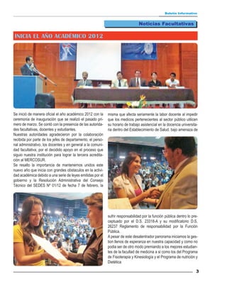 Boletín Informativo


                                                                                  Noticias Facultativas

INICIA EL AÑO ACADÉMICO 2012




Se inició de manera oficial el año académico 2012 con la      misma que afecta seriamente la labor docente al impedir
ceremonia de inauguración que se realizó el pasado pri-       que los medicos pertenecientes al sector público utilicen
mero de marzo. Se contó con la presencia de las autorida-     su horario de trabajo asistencial en la docencia universita-
des facultativas, docentes y estudiantes.                     ria dentro del Establecimiento de Salud. bajo amenaza de
Nuestras autoridades agradecieron por la colaboración
recibida por parte de los jefes de departamento, el perso-
nal administrativo, los docentes y en general a la comuni-
dad facultativa, por el decidido apoyo en el proceso que
siguio nuestra institución para lograr la tercera acredita-
ción al MERCOSUR.
Se resalto la importancia de mantenernos unidos este
nuevo año que inicia con grandes obstaculos en la activi-
dad académica debido a una serie de leyes emitidas por el
gobierno y la Resolución Administrativa del Consejo
Técnico del SEDES Nº 01/12 de fecha 7 de febrero, la




                                                              sufrir responsabilidad por la función pública dentro lo pre-
                                                              ceptuado por el D.S. 23318-A y su modificatorio D.S.
                                                              26237 Reglamento de responsabilidad por la Función
                                                              Pública.
                                                              A pesar de este desalentrador panorama iniciamos la ges-
                                                              tion llenos de esperanza en nuestra capacidad y como no
                                                              podia ser de otro modo premiando a los mejores estudian-
                                                              tes de la facultad de medicina a si como los del Programa
                                                              de Fisioterapia y Kinesiología y el Programa de nutrición y
                                                              Dietética

                                                                                                                        3
 