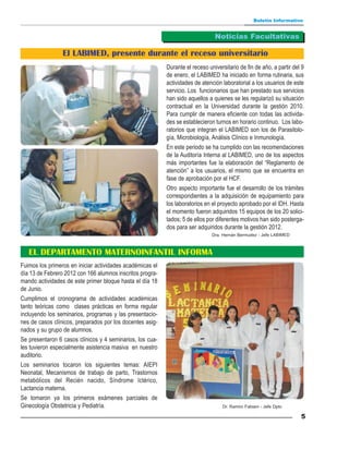 Boletín Informativo


                                                                                Noticias Facultativas

                 El LABIMED, presente durante el receso universitario
                                                           Durante el receso universitario de fin de año, a partir del 9
                                                           de enero, el LABIMED ha iniciado en forma rutinaria, sus
                                                           actividades de atención laboratorial a los usuarios de este
                                                           servicio. Los funcionarios que han prestado sus servicios
                                                           han sido aquellos a quienes se les regularizó su situación
                                                           contractual en la Universidad durante la gestión 2010.
                                                           Para cumplir de manera eficiente con todas las activida-
                                                           des se establecieron turnos en horario continuo. Los labo-
                                                           ratorios que integran el LABIMED son los de Parasitolo-
                                                           gía, Microbiología, Análisis Clínico e Inmunología.
                                                           En este periodo se ha cumplido con las recomendaciones
                                                           de la Auditoría Interna al LABIMED, uno de los aspectos
                                                           más importantes fue la elaboración del “Reglamento de
                                                           atención” a los usuarios, el mismo que se encuentra en
                                                           fase de aprobación por el HCF.
                                                           Otro aspecto importante fue el desarrollo de los trámites
                                                           correspondientes a la adquisición de equipamiento para
                                                           los laboratorios en el proyecto aprobado por el IDH. Hasta
                                                           el momento fueron adquiridos 15 equipos de los 20 solici-
                                                           tados; 5 de ellos por diferentes motivos han sido posterga-
                                                           dos para ser adquiridos durante la gestión 2012.
                                                                               Dra. Hernán Bermudez - Jefe LABIMED



   EL DEPARTAMENTO MATERNOINFANTIL INFORMA
Fuimos los primeros en iniciar actividades académicas el
día 13 de Febrero 2012 con 166 alumnos inscritos progra-
mando actividades de este primer bloque hasta el día 18
de Junio.
Cumplimos el cronograma de actividades académicas
tanto teóricas como clases prácticas en forma regular
incluyendo los seminarios, programas y las presentacio-
nes de casos clínicos, preparados por los docentes asig-
nados y su grupo de alumnos.
Se presentaron 6 casos clínicos y 4 seminarios, los cua-
les tuvieron especialmente asistencia masiva en nuestro
auditorio.
Los seminarios tocaron los siguientes temas: AIEPI
Neonatal, Mecanismos de trabajo de parto, Trastornos
metabólicos del Recién nacido, Síndrome Ictérico,
Lactancia materna.
Se tomaron ya los primeros exámenes parciales de
Ginecología Obstetricia y Pediatría.                                               Dr. Ramiro Fabiani - Jefe Dpto

                                                                                                                      5
 