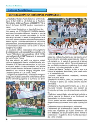 Facultad de Medicina


    Noticias Facultativas

    MOVILIZACIÓN INSTITUCIONAL PERMANENTE
La Facultad de Medicina Aurelio Melean de la Universidad
Mayor de San Simón se vió afectada por la Resolución
Administrativa del Consejo Técnico del SEDES Nº 01/12 de
fecha 7 de febrero de 2012, puesta a conocimiento en
marzo..
La mencionada Resolución en su Segundo Artículo dice:
“Con respecto a la DOCENCIA UNIVERSITARIA, todos los
servidores públicos sea cual fuere la fuente de su financia-
miento que siendo docentes remunerados por la Uni-
versidad y que utilicen su horario de trabajo asistencial en
la docencia universitaria dentro el Establecimiento de salud,
deberán reponer a dicho Establecimiento de Salud donde
prestan servicios, la misma cantidad de horas que ocupa en
la enseñanza de sus alumnos y por las cuales es remune-
rado por la Universidad.
Los servidores públicos responsables del incumplimiento
de esta disposición serán sujetos de Responsabilidad por la
Función Pública dentro lo preceptuado por el D.S. 23318-A
y su modificatorio D.S. 26237 Reglamento de responsabili-       realizar las prácticas hospitalarias con los docentes simul-
dad por la Función Pública.                                     táneamente a las actividades asistenciales del médico, es
Ante esta situación se realizó una enérgica protesta            este contacto con el paciente lo que permite al alumno
mediante representación docente estudiantil ante las auto-      tener mayor aprendizaje práctico. Claramente estas medi-
ridades del SEDES y con argumentos claros se logró poner        das son el inicio de otras que nos afectaran directa o indi-
en suspenso la ejecución de dicha reolución hasta la imple-     rectamente a todos los profesionales en salud.
mentación de la normativa del Decreto Supremo Nº1126 en         En Asamblea Docente Facultativa se trato el tema y se
referencia a las 8 horas de trabajo y Abrogación de los         tomaron las seguientes resoluciones y guías para la defen-
Decretos Supremos Nº 6728; 09356 y 20943.                       sa de nuestra institución:
La suspensión es solo temporal y el estado de emergencia        1) Informar a toda la comunidad Universitaria y Facultativa
prosigue en virtud de que se atenta contra la libre actividad   sobre la situación actual
docente-estudiantil que permita al alumno de San Simón          2) Promover la reunión de ABOLCAM, para análisis y toma
                                                                de medidas en defensa de nuestros derechos docente-
                                                                estudiantiles.
                                                                3) Solicitar a las Autoridades Universitarias que se llame al
                                                                Honorable Consejo Universitario con carácter de
                                                                Emergencia, para tratar como único punto esta problemáti-
                                                                ca.
                                                                4) Solicitar a las autoridades universitarias a través de su
                                                                máxima instancia de Gobierno a una Conferencia de
                                                                Universidades con el mismo objetivo.
                                                                5) Incluir sectores afectados, sociales, asociaciones familia-
                                                                res y entidades que promuevan la educación superior públi-
                                                                ca.
                                                                6) Mantener un estado de emergencia permanente.
                                                                Consideramos que la Defensa de los Derechos humanos y
                                                                civiles están respaldadas por nuestra Constitución las
                                                                leyes del Estado, por lo que la defensa de los mismos es
                                                                nuestro deber y no podemos derivar nuestra responsabili-
                                                                dad a otras personas.
6
 