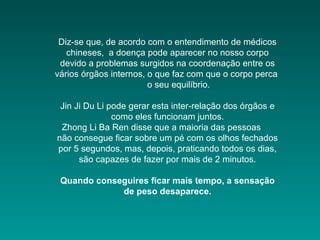 Diz-se que, de acordo com o entendimento de médicos
chineses, a doença pode aparecer no nosso corpo
devido a problemas surgidos na coordenação entre os
vários órgãos internos, o que faz com que o corpo perca
o seu equilíbrio.
Jin Ji Du Li pode gerar esta inter-relação dos órgãos e
como eles funcionam juntos.
Zhong Li Ba Ren disse que a maioria das pessoas
não consegue ficar sobre um pé com os olhos fechados
por 5 segundos, mas, depois, praticando todos os dias,
são capazes de fazer por mais de 2 minutos.
Quando conseguires ficar mais tempo, a sensação
de peso desaparece.
 