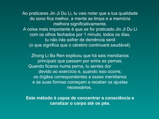 Ao praticares Jin Ji Du Li, tu vais notar que a tua qualidade
do sono fica melhor, a mente se limpa e a memória
melhora significativamente.
A coisa mais importante é que se for praticado Jin Ji Du Li
com os olhos fechados por 1 minuto, todos os dias,
tu não irás sofrer de demência senil
(o que significa que o cérebro continuará saudável).
Zhong Li Ba Ren explicou que há seis meridianos
principais que passam por entre as pernas.
Quando ficares numa perna, tu sentes dor
devido ao exercício e, quando isso ocorre,
os órgãos correspondentes a esses meridianos
e as suas formas começam a receber os ajustes
necessários.
Este método é capaz de concentrar a consciência e
canalizar o corpo até os pés.
 