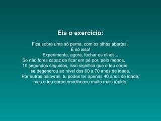 Eis o exercício:
Fica sobre uma só perna, com os olhos abertos.
É só isso!
Experimenta, agora, fechar os olhos...
Se não fores capaz de ficar em pé por, pelo menos,
10 segundos seguidos, isso significa que o teu corpo
se degenerou ao nível dos 60 a 70 anos de idade.
Por outras palavras, tu podes ter apenas 40 anos de idade,
mas o teu corpo envelheceu muito mais rápido.

 