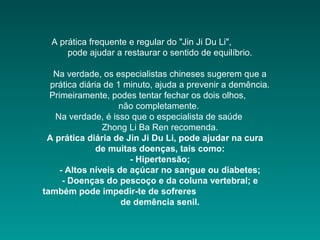 A prática frequente e regular do "Jin Ji Du Li",
pode ajudar a restaurar o sentido de equilíbrio.
Na verdade, os especialistas chineses sugerem que a
prática diária de 1 minuto, ajuda a prevenir a demência.
Primeiramente, podes tentar fechar os dois olhos,
não completamente.
Na verdade, é isso que o especialista de saúde
Zhong Li Ba Ren recomenda.
A prática diária de Jin Ji Du Li, pode ajudar na cura
de muitas doenças, tais como:
- Hipertensão;
- Altos níveis de açúcar no sangue ou diabetes;
- Doenças do pescoço e da coluna vertebral; e
também pode impedir-te de sofreres
de demência senil.

 