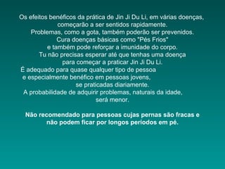 Os efeitos benéficos da prática de Jin Ji Du Li, em várias doenças,
começarão a ser sentidos rapidamente.
Problemas, como a gota, também poderão ser prevenidos.
Cura doenças básicas como "Pés Frios"
e também pode reforçar a imunidade do corpo.
Tu não precisas esperar até que tenhas uma doença
para começar a praticar Jin Ji Du Li.
É adequado para quase qualquer tipo de pessoa
e especialmente benéfico em pessoas jovens,
se praticadas diariamente.
A probabilidade de adquirir problemas, naturais da idade,
será menor.
Não recomendado para pessoas cujas pernas são fracas e
não podem ficar por longos períodos em pé.

 