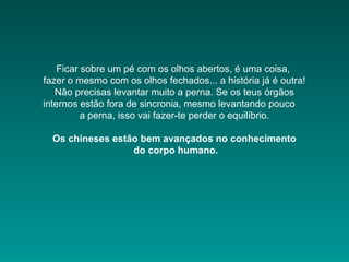 Ficar sobre um pé com os olhos abertos, é uma coisa,
fazer o mesmo com os olhos fechados... a história já é outra!
Não precisas levantar muito a perna. Se os teus órgãos
internos estão fora de sincronia, mesmo levantando pouco
a perna, isso vai fazer-te perder o equilíbrio.
Os chineses estão bem avançados no conhecimento
do corpo humano.
 