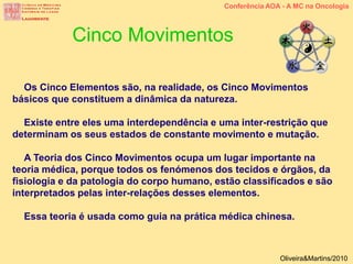 Os Cinco Elementos são, na realidade, os Cinco Movimentos
básicos que constituem a dinâmica da natureza.
Existe entre eles uma interdependência e uma inter-restrição que
determinam os seus estados de constante movimento e mutação.
A Teoria dos Cinco Movimentos ocupa um lugar importante na
teoria médica, porque todos os fenómenos dos tecidos e órgãos, da
fisiologia e da patologia do corpo humano, estão classificados e são
interpretados pelas inter-relações desses elementos.
Essa teoria é usada como guia na prática médica chinesa.
Cinco Movimentos
Conferência AOA - A MC na Oncologia
Oliveira&Martins/2010
 