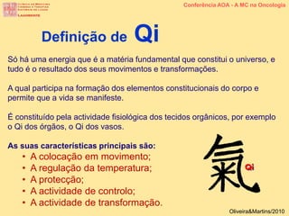 Só há uma energia que é a matéria fundamental que constitui o universo, e
tudo é o resultado dos seus movimentos e transformações.
A qual participa na formação dos elementos constitucionais do corpo e
permite que a vida se manifeste.
É constituído pela actividade fisiológica dos tecidos orgânicos, por exemplo
o Qi dos órgãos, o Qi dos vasos.
As suas características principais são:
• A colocação em movimento;
• A regulação da temperatura;
• A protecção;
• A actividade de controlo;
• A actividade de transformação.
Definição de Qi
Conferência AOA - A MC na Oncologia
Oliveira&Martins/2010
 