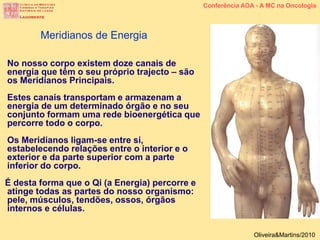 No nosso corpo existem doze canais de
energia que têm o seu próprio trajecto – são
os Meridianos Principais.
Estes canais transportam e armazenam a
energia de um determinado órgão e no seu
conjunto formam uma rede bioenergética que
percorre todo o corpo.
Os Meridianos ligam-se entre si,
estabelecendo relações entre o interior e o
exterior e da parte superior com a parte
inferior do corpo.
É desta forma que o Qi (a Energia) percorre e
atinge todas as partes do nosso organismo:
pele, músculos, tendões, ossos, órgãos
internos e células.
Meridianos de Energia
Conferência AOA - A MC na Oncologia
Oliveira&Martins/2010
 