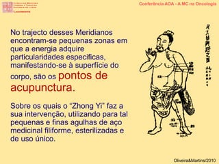 No trajecto desses Meridianos
encontram-se pequenas zonas em
que a energia adquire
particularidades especificas,
manifestando-se à superfície do
corpo, são os pontos de
acupunctura.
Sobre os quais o “Zhong Yi” faz a
sua intervenção, utilizando para tal
pequenas e finas agulhas de aço
medicinal filiforme, esterilizadas e
de uso único.
Conferência AOA - A MC na Oncologia
Oliveira&Martins/2010
 