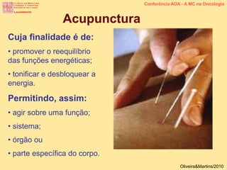 Cuja finalidade é de:
• promover o reequilíbrio
das funções energéticas;
• tonificar e desbloquear a
energia.
Permitindo, assim:
• agir sobre uma função;
• sistema;
• órgão ou
• parte específica do corpo.
Acupunctura
Conferência AOA - A MC na Oncologia
Oliveira&Martins/2010
 