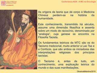 As origens da teoria que dá corpo à Medicina
Chinesa perdem-se na história da
humanidade.
Este conhecimento, transmitido há séculos,
assume uma dimensão filosófica e assenta
sobre um modo de raciocínio, denominado por
“analogia”, cuja genese se encontra na
Filosofia Taoista.
Os fundamentos teóricos da MTC são os do
Taoísmo tradicional, muito anterior a Lao Tse e
a Confúcio, que são ambos os iniciadores das
interpretações religiosas dos princípios
taoístas.
O Taoísmo é, antes de tudo, um
conhecimento, uma explicação teórica do
mundo e das suas manifestações.
Conferência AOA - A MC na Oncologia
Oliveira&Martins/2010
 