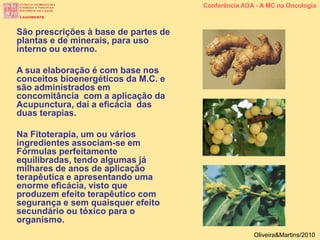 São prescrições à base de partes de
plantas e de minerais, para uso
interno ou externo.
A sua elaboração é com base nos
conceitos bioenergéticos da M.C. e
são administrados em
concomitância com a aplicação da
Acupunctura, daí a eficácia das
duas terapias.
Na Fitoterapia, um ou vários
ingredientes associam-se em
Fórmulas perfeitamente
equilibradas, tendo algumas já
milhares de anos de aplicação
terapêutica e apresentando uma
enorme eficácia, visto que
produzem efeito terapêutico com
segurança e sem quaisquer efeito
secundário ou tóxico para o
organismo.
Conferência AOA - A MC na Oncologia
Oliveira&Martins/2010
 
