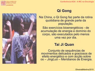 Conferência AOA - A MC na Oncologia
Oliveira&Martins/2010
Na China, o Qi Gong faz parte da rotina
quotidiana de grande parte da
população.
São exercícios bioenergéticos - de
acumulação de energia e domínio do
corpo, são executados pelo menos
uma vez por dia.
Qi Gong
Conjunto de sequências de
movimentos delicados e graciosos de
efeito energético e com acção sobre
os – JingLuo – Meridianos de Energia.
Tai Ji Quan
 