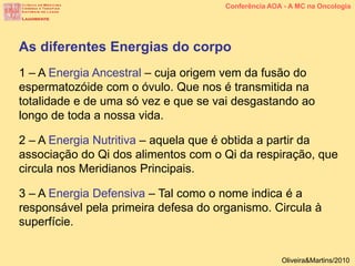 As diferentes Energias do corpo
1 – A Energia Ancestral – cuja origem vem da fusão do
espermatozóide com o óvulo. Que nos é transmitida na
totalidade e de uma só vez e que se vai desgastando ao
longo de toda a nossa vida.
2 – A Energia Nutritiva – aquela que é obtida a partir da
associação do Qi dos alimentos com o Qi da respiração, que
circula nos Meridianos Principais.
3 – A Energia Defensiva – Tal como o nome indica é a
responsável pela primeira defesa do organismo. Circula à
superfície.
Conferência AOA - A MC na Oncologia
Oliveira&Martins/2010
 