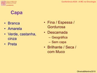 • Branca
• Amarela
• Verde, castanha,
cinza
• Preta
Capa
• Fina / Espessa /
Gordurosa
• Descamada
– Geográfica
– Sem capa
• Brilhante / Seca /
com Muco
Conferência AOA - A MC na Oncologia
Oliveira&Martins/2010
 