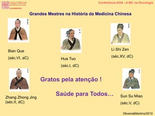 Conferência AOA - A MC na Oncologia
Hua Tuo
(séc.I, dC)
Li Shi Zen
(séc.XV, dC)
Sun Su Miao
(séc.V, dC)
Bian Que
(séc.VI, aC)
Zhang Zhong Jing
(séc.II, dC)
Grandes Mestres na História da Medicina Chinesa
Oliveira&Martins/2010
Gratos pela atenção !
Saúde para Todos…
 
