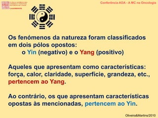 Os fenómenos da natureza foram classificados
em dois pólos opostos:
o Yin (negativo) e o Yang (positivo)
Aqueles que apresentam como características:
força, calor, claridade, superfície, grandeza, etc.,
pertencem ao Yang.
Ao contrário, os que apresentam características
opostas às mencionadas, pertencem ao Yin.
Conferência AOA - A MC na Oncologia
Oliveira&Martins/2010
 