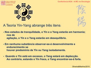 A Teoria Yin-Yang abrange três itens:
- Nos estados de tranquilidade, o Yin e o Yang estarão em harmonia;
nos de
agitação, o Yin e o Yang estarão em desequilíbrio.
- Em nenhuma substância observar-se-á desenvolvimento e
endurecimento se
houver predomínio de Yin ou Yang isoladamente.
- Quando o Yin está em excesso, o Yang estará em deplecção.
Ao contrário, estando o Yin fraco, o Yang encontrar-se-á forte.
Conferência AOA - A MC na Oncologia
Oliveira&Martins/2010
 
