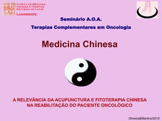 Seminário A.O.A.
Terapias Complementares em Oncologia
Oliveira&Martins/2010
Medicina Chinesa
A RELEVÂNCIA DA ACUPUNCTURA E FITOTERAPIA CHINESA
NA REABILITAÇÃO DO PACIENTE ONCOLÓGICO
 