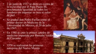 • 2 de junio de 1537 se dicto en contra de
la esclavitud por el Papa Paulo III,
proclamando igualdad de todos los
hombres sin importar su raza ni color
de piel.
• Se graduó don Pedro Farfán como el
primer doctor en Medicina de la
Universidad de México, el 20 de julio
de 1567.
• En 1580 se creo la primer catedra de
medicina impartida por Barnabé Valdés
de Cárcamo
• 1576 se realizaron las primeras
autopsias del Nuevo Mundo
 