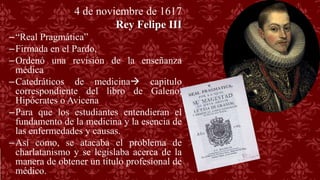4 de noviembre de 1617
Rey Felipe III
–“Real Pragmática”
–Firmada en el Pardo,
–Ordenó una revisión de la enseñanza
médica
–Catedráticos de medicina capitulo
correspondiente del libro de Galeno,
Hipócrates o Avicena
–Para que los estudiantes entendieran el
fundamento de la medicina y la esencia de
las enfermedades y causas.
–Así como, se atacaba el problema de
charlatanismo y se legislaba acerca de la
manera de obtener un título profesional de
médico.
 