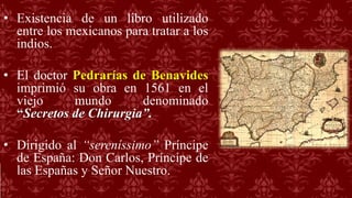 • Existencia de un libro utilizado
entre los mexicanos para tratar a los
indios.
• El doctor Pedrarías de Benavides
imprimió su obra en 1561 en el
viejo mundo denominado
“Secretos de Chirurgia”.
• Dirigido al “sereníssimo” Príncipe
de España: Don Carlos, Príncipe de
las Españas y Señor Nuestro.
 