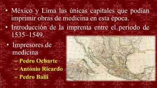 • México y Lima las únicas capitales que podían
imprimir obras de medicina en esta época.
• Introducción de la imprenta entre el periodo de
1535–1549.
• Impresores de
medicina
– Pedro Ocharte
– Antonio Ricardo
– Pedro Balli
 