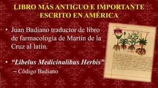 LIBRO MÁS ANTIGUO E IMPORTANTE
ESCRITO EN AMÉRICA
• Juan Badiano traductor de libro
de farmacología de Martín de la
Cruz al latín.
• “Libelus Medicinalibus Herbis”
– Código Badiano
 
