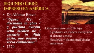 SEGUNDO LIBRO
IMPRESO EN AMÉRICA
• Dr. Alfonso Bravo
• “Opera Me /
discinalia in qbus /
q plurima extrant
scitu medico ne /
cessaria in 4lidi
gesta, que pagina /
versa coñtinentur”
• 1570
Libro en octavo con 316 fojas
3 grabados en madera incluyendo
el sistema venoso
Nosología y plantas medicinales
autoctonas
 