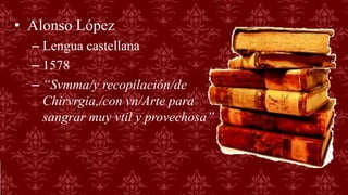 • Alonso López
– Lengua castellana
– 1578
– “Svmma/y recopilación/de
Chirvrgia,/con vn/Arte para
sangrar muy vtil y provechosa”
 