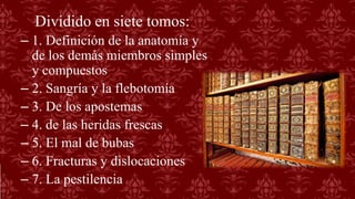 Dividido en siete tomos:
– 1. Definición de la anatomía y
de los demás miembros simples
y compuestos
– 2. Sangría y la flebotomía
– 3. De los apostemas
– 4. de las heridas frescas
– 5. El mal de bubas
– 6. Fracturas y dislocaciones
– 7. La pestilencia
 