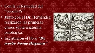 • Con la enfermedad del
“cocolixtli”
• Junto con el Dr. Hernández
realizaron las primeras
clases sobre anatomía
patológica.
• Escribieron el libro “De
morbo Novae Hispania”
 
