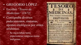 • GREGORIO LÓPEZ
• Escribió “Tesoro de
Medicinas” (1672)
• Consignaba diversos
padecimientos, síntomas,
agentes etiológicos por orden
alfabético.
– Se mezclaban tanto
experiencias mágicas como
indígenas.
 