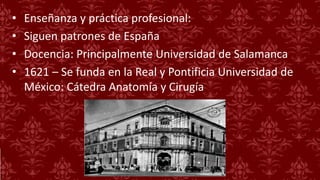 • Enseñanza y práctica profesional:
• Siguen patrones de España
• Docencia: Principalmente Universidad de Salamanca
• 1621 – Se funda en la Real y Pontificia Universidad de
México: Cátedra Anatomía y Cirugía
 