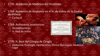 • 1735: Academia de Medicina del Virreinato
• 1768: Academia de Anatomía en el H. de Indios de la Ciudad
de México
– Carlos III
• 1769: Anfiteatros anatómicos
– Demostraciones
– H. Real de Indias
• 1770: H. Real del Colegio de Cirugía
– Anatomía, Fisiología, Operaciones, Clínica Quirurgica, Medicina
Legal
 