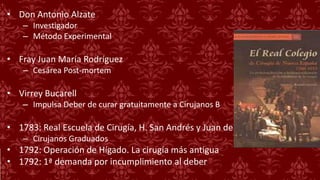 • Don Antonio Alzate
– Investigador
– Método Experimental
• Fray Juan María Rodríguez
– Cesárea Post-mortem
• Virrey Bucarell
– Impulsa Deber de curar gratuitamente a Cirujanos B
• 1783: Real Escuela de Cirugía, H. San Andrés y Juan de Dos
– Cirujanos Graduados
• 1792: Operación de Hígado. La cirugía más antigua
• 1792: 1ª demanda por incumplimiento al deber
 