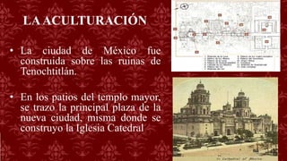 LAACULTURACIÓN
• La ciudad de México fue
construida sobre las ruinas de
Tenochtitlán.
• En los patios del templo mayor,
se trazo la principal plaza de la
nueva ciudad, misma donde se
construyo la Iglesia Catedral
 