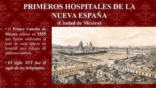 PRIMEROS HOSPITALES DE LA
NUEVA ESPAÑA
(Ciudad de México)
• El Primer Concilio de
México ordenó en 1555
que fueran edificados al
lado de cada iglesia un
hospital para refugio de
enfermos pobres.
• El siglo XVI fue el
siglo de los hospitales.
 