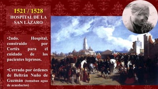 1521 / 1528
HOSPITAL DE LA
SAN LÁZARO
•2ndo. Hospital,
construido por
Cortés para el
cuidado de los
pacientes leprosos.
•Cerrado por órdenes
de Beltrán Nuño de
Guzmán (tomaban agua
de acueductos)
 