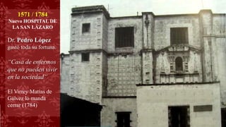 1571 / 1784
Nuevo HOSPITAL DE
LA SAN LÁZARO
Dr. Pedro López
gastó toda su fortuna.
“Casa de enfermos
que no pueden vivir
en la sociedad”
El Virrey Matías de
Gálvez lo manda
cerrar (1784)
 