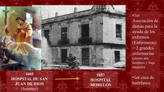 1857
HOSPITAL
MORELOS
1605
HOSPITAL DE SAN
JUAN DE DIOS
(Juaninos)
•1er
Asociación de
damas para la
ayuda de los
enfermos
(Enfermeras)
> 2 grandes
enfermerías
(planta alta
hombres y baja
mujeres)
•1er casa de
huérfanos
 