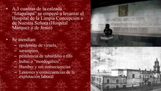 • A 3 cuadras de la calzada
“Iztapalapa” se empezó a levantar el
Hospital de la Limpia Concepción o
de Nuestra Señora (Hospital
Márquez ó de Jesús)
• Se atendían:
– epidemias de viruela,
– sarampión,
– pestilencia de tabardillo o tifo
– bubas o “mordogálico”
– Hambre y sus consecuencias
– Lesiones y consecuencias de la
explotación laboral
 