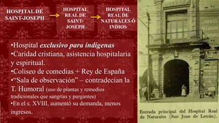 •Hospital exclusivo para indígenas
•Caridad cristiana, asistencia hospitalaria
y espiritual.
•Coliseo de comedias + Rey de España
•“Sala de observación” – contradecían la
T. Humoral (uso de plantas y remedios
tradicionales que sangrías y purgantes)
•En el s. XVIII, aumentó su demanda, menos
ingresos.
HOSPITAL
REAL DE
SAINT-
JOSEPH
HOSPITAL DE
SAINT-JOSEPH
HOSPITAL
REAL DE
NATURALES Ó
INDIOS
 